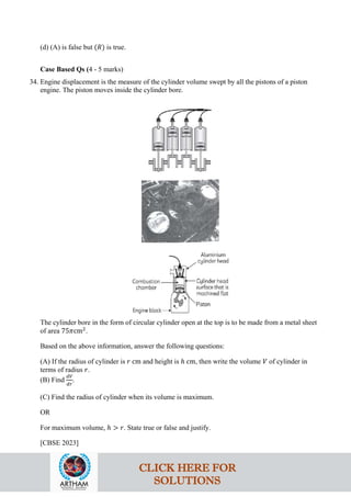 (d) (A) is false but (𝑅) is true.
Case Based Qs (4 - 5 marks)
34. Engine displacement is the measure of the cylinder volume swept by all the pistons of a piston
engine. The piston moves inside the cylinder bore.
The cylinder bore in the form of circular cylinder open at the top is to be made from a metal sheet
of area 75𝜋cm2
.
Based on the above information, answer the following questions:
(A) If the radius of cylinder is 𝑟 cm and height is ℎ cm, then write the volume 𝑉 of cylinder in
terms of radius 𝑟.
(B) Find
𝑑𝑉
𝑑𝑟
.
(C) Find the radius of cylinder when its volume is maximum.
OR
For maximum volume, ℎ > 𝑟. State true or false and justify.
[CBSE 2023]
CLICK HERE FOR
SOLUTIONS
 