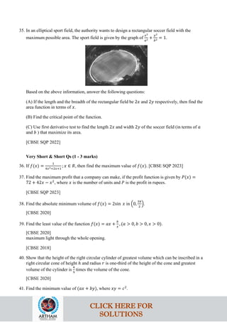 35. In an elliptical sport field, the authority wants to design a rectangular soccer field with the
maximum possible area. The sport field is given by the graph of
𝑥2
𝑎2 +
𝑦2
𝑏2 = 1.
Based on the above information, answer the following questions:
(A) If the length and the breadth of the rectangular field be 2𝑥 and 2𝑦 respectively, then find the
area function in terms of 𝑥.
(B) Find the critical point of the function.
(C) Use first derivative test to find the length 2𝑥 and width 2𝑦 of the soccer field (in terms of 𝑎
and 𝑏 ) that maximize its area.
[CBSE SQP 2022]
Very Short & Short Qs (1 - 3 marks)
36. If 𝑓(𝑥) =
1
4𝑥2+2𝑥+1
; 𝑥 ∈ 𝑅, then find the maximum value of 𝑓(𝑥). [CBSE SQP 2023]
37. Find the maximum profit that a company can make, if the profit function is given by 𝑃(𝑥) =
72 + 42𝑥 − 𝑥2
, where 𝑥 is the number of units and 𝑃 is the profit in rupees.
[CBSE SQP 2023]
38. Find the absolute minimum volume of 𝑓(𝑥) = 2sin 𝑥 in �0,
3𝜋
2
�.
[CBSE 2020]
39. Find the least value of the function 𝑓(𝑥) = 𝑎𝑥 +
𝑏
𝑥
, (𝑎 > 0, 𝑏 > 0, 𝑥 > 0).
[CBSE 2020]
maximum light through the whole opening.
[CBSE 2018]
40. Show that the height of the right circular cylinder of greatest volume which can be inscribed in a
right circular cone of height ℎ and radius 𝑟 is one-third of the height of the cone and greatest
volume of the cylinder is
4
9
times the volume of the cone.
[CBSE 2020]
41. Find the minimum value of (𝑎𝑥 + 𝑏𝑦), where 𝑥𝑦 = 𝑐2
.
CLICK HERE FOR
SOLUTIONS
 
