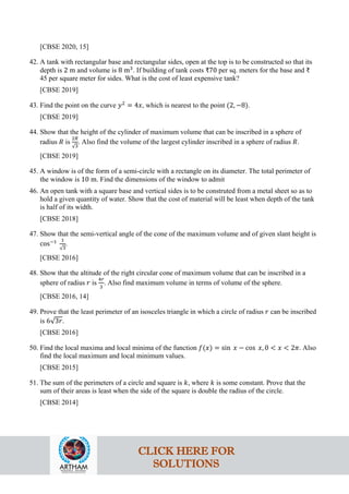 [CBSE 2020, 15]
42. A tank with rectangular base and rectangular sides, open at the top is to be constructed so that its
depth is 2 m and volume is 8 m3
. If building of tank costs ₹70 per sq. meters for the base and ₹
45 per square meter for sides. What is the cost of least expensive tank?
[CBSE 2019]
43. Find the point on the curve 𝑦2
= 4𝑥, which is nearest to the point (2, −8).
[CBSE 2019]
44. Show that the height of the cylinder of maximum volume that can be inscribed in a sphere of
radius 𝑅 is
2𝑅
√3
. Also find the volume of the largest cylinder inscribed in a sphere of radius 𝑅.
[CBSE 2019]
45. A window is of the form of a semi-circle with a rectangle on its diameter. The total perimeter of
the window is 10 m. Find the dimensions of the window to admit
46. An open tank with a square base and vertical sides is to be construted from a metal sheet so as to
hold a given quantity of water. Show that the cost of material will be least when depth of the tank
is half of its width.
[CBSE 2018]
47. Show that the semi-vertical angle of the cone of the maximum volume and of given slant height is
cos−1 1
√3
.
[CBSE 2016]
48. Show that the altitude of the right circular cone of maximum volume that can be inscribed in a
sphere of radius 𝑟 is
4𝑟
3
. Also find maximum volume in terms of volume of the sphere.
[CBSE 2016, 14]
49. Prove that the least perimeter of an isosceles triangle in which a circle of radius 𝑟 can be inscribed
is 6√3𝑟.
[CBSE 2016]
50. Find the local maxima and local minima of the function 𝑓(𝑥) = sin 𝑥 − cos 𝑥, 0 < 𝑥 < 2𝜋. Also
find the local maximum and local minimum values.
[CBSE 2015]
51. The sum of the perimeters of a circle and square is 𝑘, where 𝑘 is some constant. Prove that the
sum of their areas is least when the side of the square is double the radius of the circle.
[CBSE 2014]
CLICK HERE FOR
SOLUTIONS
 