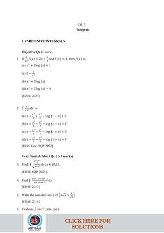 Integrals
1. INDEFINITE INTEGRALS
Objective Qs (1 mark)
1. If
𝑑
𝑑𝑥
𝑓(𝑥) = 2𝑥 +
3
𝑥
and 𝑓(1) = 1, then 𝑓(𝑥) is:
(a) 𝑥2
+ 3log |𝑥| + 1
(c) 2 −
3
𝑥2
(b) 𝑥2
+ 3log |𝑥|
(d) 𝑥2
+ 3log |𝑥| − 4
[CBSE 2023]
2. ∫
𝑥3
𝑥+1
𝑑𝑥 is:
(a) 𝑥 +
𝑥2
2
+
𝑥3
3
− log |1 − 𝑥| + 𝐶
(b) 𝑥 +
𝑥2
2
−
𝑥3
3
− log |1 − 𝑥| + 𝐶
(c) 𝑥 −
𝑥2
2
−
𝑥3
3
− log |1 + 𝑥| + 𝐶
(d) 𝑥 −
𝑥2
2
+
𝑥3
3
− log |1 + 𝑥| + 𝐶
[Delhi Gov. SQP 2022]
Very Short & Short Qs (1-3 marks)
3. Find: ∫ �
𝑥
1−𝑥3 𝑑𝑥; 𝑥 ∈ (0,1).
[CBSE SQP 2023]
4. Find ∫
sin2 𝑥−cos2 𝑥
sin 𝑥cos 𝑥
𝑑𝑥
[CBSE 2017]
5. Write the anti-derivative of �3√𝑥 +
1
√𝑥
�.
[CBSE 2014]
6. Evaluate ∫ cos−1
(sin 𝑥)𝑑𝑥
CH-7
CLICK HERE FOR
SOLUTIONS
 
