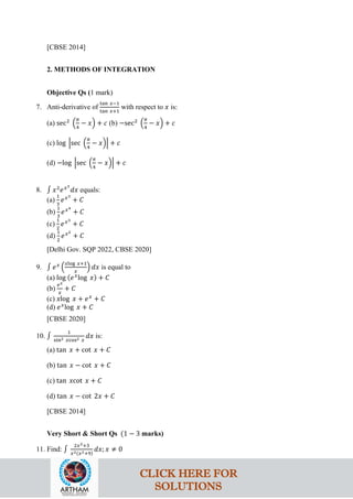 [CBSE 2014]
2. METHODS OF INTEGRATION
Objective Qs (1 mark)
7. Anti-derivative of
tan 𝑥−1
tan 𝑥+1
with respect to 𝑥 is:
(a) sec2
�
𝜋
4
− 𝑥� + 𝑐 (b) −sec2
�
𝜋
4
− 𝑥� + 𝑐
(c) log �sec �
𝜋
4
− 𝑥�� + 𝑐
(d) −log �sec �
𝜋
4
− 𝑥�� + 𝑐
8. ∫ 𝑥2
𝑒𝑥3
𝑑𝑥 equals:
(a)
1
3
𝑒𝑥3
+ 𝐶
(b)
1
3
𝑒𝑥4
+ 𝐶
(c)
1
2
𝑒𝑥3
+ 𝐶
(d)
1
2
𝑒𝑥2
+ 𝐶
[Delhi Gov. SQP 2022, CBSE 2020]
9. ∫ 𝑒𝑥
�
𝑥log 𝑥+1
𝑥
� 𝑑𝑥 is equal to
(a) log (𝑒𝑥
log 𝑥) + 𝐶
(b)
𝑒𝑥
𝑥
+ 𝐶
(c) 𝑥log 𝑥 + 𝑒𝑥
+ 𝐶
(d) 𝑒𝑥
log 𝑥 + 𝐶
[CBSE 2020]
10. ∫
1
sin2 𝑥cos2 𝑥
𝑑𝑥 is:
(a) tan 𝑥 + cot 𝑥 + 𝐶
(b) tan 𝑥 − cot 𝑥 + 𝐶
(c) tan 𝑥cot 𝑥 + 𝐶
(d) tan 𝑥 − cot 2𝑥 + 𝐶
[CBSE 2014]
Very Short & Short Qs (1 − 3 marks)
11. Find: ∫
2𝑥2+3
𝑥2(𝑥2+9)
𝑑𝑥; 𝑥 ≠ 0
CLICK HERE FOR
SOLUTIONS
 