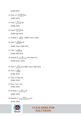[CBSE 2023]
12. Find: ∫ 𝑒𝑥
�
1−sin 𝑥
1−cos 𝑥
� 𝑑𝑥.
[CBSE 2023]
13. Find: ∫
sin−1 𝑥
(1−𝑥2)3/2 𝑑𝑥.
[CBSE 2023]
14. Find ∫
�𝑥3+𝑥+1�
(𝑥2−1)
𝑑𝑥
[CBSE SQP 2022]
15. Evaluate: ∫
𝑑𝑥
√4𝑥−𝑥2
⋅ [CBSE Term-2 2022]
16. Find: ∫
sin 2𝑥
√9−cos4 𝑥
𝑑𝑥.
[CBSE Term-2 SQP 2022]
17. Find: ∫
𝑑𝑥
√3−2𝑥−𝑥2
[CBSE SQP 2022]
18. Integrate ∫
2𝑥
(𝑥2+1)(𝑥2+2)
with respect of 𝑥.
[CBSE Term-2 2022]
19. Find: ∫
𝑥+1
(𝑥2+1)𝑥
𝑑𝑥 [CBSE Term-2 SQP 2022]
20. Find: ∫
𝑑𝑥
√9−4𝑥2
[CBSE 2020]
21. Find: ∫ 𝑥4
log 𝑥𝑑𝑥
[CBSE 2020]
22. Find: ∫ sec3
𝑥𝑑𝑥.
[CBSE 2020]
23. Evaluate: ∫
𝑥+1
(𝑥+2)(𝑥+3)
𝑑𝑥
[CBSE 2020]
24. Integrate: ∫
2cos 𝑥
(1−sin 𝑥)(1+sin2 𝑥)
𝑑𝑥
[CBSE 2020]
CLICK HERE FOR
SOLUTIONS
 