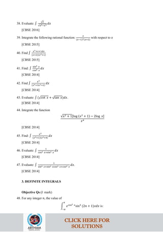 38. Evaluate: ∫
√𝑥
√𝑎3−𝑥3
𝑑𝑥
[CBSE 2016]
39. Integrate the following rational function:
𝑥
(𝑥−1)2(𝑥+2)
with respect to 𝑥
[CBSE 2015]
40. Find ∫
𝑥2+𝑥+1𝑑𝑥
(𝑥+2)(𝑥2+1)
[CBSE 2015]
41. Find: ∫
sin6 𝑥
cos8 𝑥
𝑑𝑥
[CBSE 2014]
42. Find ∫
𝑥3
(𝑥4+3𝑥2+2)
𝑑𝑥
[CBSE 2014]
43. Evaluate: ∫ (√cot 𝑥 + √tan 𝑥)𝑑𝑥.
[CBSE 2014]
44. Integrate the function
√𝑥2 + 1[log (𝑥2
+ 1) − 2log 𝑥]
𝑥4
[CBSE 2014]
45. Find: ∫
𝑥2
(𝑥2+1)(𝑥2+4)
𝑑𝑥
[CBSE 2014]
46. Evaluate: ∫
1
cos4 𝑥+sin4 𝑥
𝑑𝑥
[CBSE 2014]
47. Evaluate: ∫
1
sin4 𝑥+sin2 𝑥cos2 𝑥+cos4 𝑥
𝑑𝑥.
[CBSE 2014]
3. DEFINITE INTEGRALS
Objective Qs (1 mark)
48. For any integer 𝑛, the value of
�
𝜋
−𝜋
𝑒cos2 𝑥
sin3
(2𝑛 + 1)𝑥𝑑𝑥 is:
CLICK HERE FOR
SOLUTIONS
 