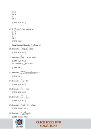 (a) -1
(b) 0
(c) 1
(d) 2
[CBSE SQP 2023]
49. ∫−𝜋/4
𝜋/4
(sec2
𝑥)𝑑𝑥 is equal to:
(a) -1
(b) 0
(c) 1
(d) 2
[CBSE 2020]
Very Short & Short Qs (1 – 3 marks)
50. Evaluate: ∫−1
1
log𝑒 �
2−𝑥
2+𝑥
� 𝑑𝑥.
[CBSE SQP 2023]
51. Evaluate: ∫0
𝜋
4
log (1 + tan 𝑥)𝑑𝑥.
[CBSE SQP 2023]
52. Evaluate: ∫−1
1
|𝑥4
− 𝑥|𝑑𝑥.
[CBSE 2023]
53. Evaluate: ∫log √2
log √3 1
(𝑒𝑥+𝑒−𝑥)(𝑒𝑥−𝑒−𝑥)
𝑑𝑥.
[CBSE 2023]
54. Evaluate: ∫2
3 𝑥
𝑥2+1
𝑑𝑥
[CBSE SQP 2022]
55. Evaluate: ∫0
4
|𝑥 − 1|𝑑𝑥
[CBSE SQP 2022]
56. Evaluate: ∫𝜋/6
𝜋/3 𝑑𝑥
1+√tan 𝑥
[CBSE SQP 2022]
57. Evaluate: ∫1
4
{|𝑥| + |3 − 𝑥|}𝑑𝑥.
[CBSE Term-2 2022]
58. Evaluate: ∫1
3 √𝑥
√𝑥+√4−𝑥
𝑑𝑥.
[CBSE Term-2 2022]
CLICK HERE FOR
SOLUTIONS
 