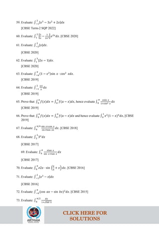 59. Evaluate: ∫−1
2
|𝑥3
− 3𝑥2
+ 2𝑥|𝑑𝑥
[CBSE Term-2 SQP 2022]
60. Evaluate: ∫1
2
�
1
𝑥
−
1
2𝑥2� 𝑒2𝑥
𝑑𝑥. [CBSE 2020]
61. Evaluate: ∫−2
2
|𝑥|𝑑𝑥.
[CBSE 2020]
62. Evaluate: ∫1
3
|2𝑥 − 1|𝑑𝑥.
[CBSE 2020]
63. Evaluate: ∫−𝜋
𝜋
(1 − 𝑥2)sin 𝑥 ⋅ cos2
𝑥𝑑𝑥.
[CBSE 2019]
64. Evaluate: ∫−1
2 |𝑥|
𝑥
𝑑𝑥
[CBSE 2019]
65. Prove that: ∫0
𝑎
𝑓(𝑥)𝑑𝑥 = ∫0
𝑎
𝑓(𝑎 − 𝑥)𝑑𝑥, hence evaluate ∫0
𝜋 𝑥sin 𝑥
1+cos2 𝑥
𝑑𝑥
[CBSE 2019]
66. Prove that: ∫0
𝑎
𝑓(𝑥)𝑑𝑥 = ∫0
𝑎
𝑓(𝑎 − 𝑥)𝑑𝑥 and hence evaluate ∫0
1
𝑥2
(1 − 𝑥)𝑛
𝑑𝑥, [CBSE
2019]
67. Evaluate: ∫0
𝜋/4 sin 𝑥+cos 𝑥
16+9sin 2𝑥
𝑑𝑥. [CBSE 2018]
68. Evaluate: ∫2
3
3𝑥
𝑑𝑥
[CBSE 2017]
69. Evaluate: ∫0
𝜋 𝑥tan 𝑥
sec 𝑥+tan 𝑥
𝑑𝑥
[CBSE 2017]
70. Evaluate: ∫0
𝜋
𝑒2𝑥 ⋅ sin �
𝜋
4
+ 𝑥� 𝑑𝑥. [CBSE 2016]
71. Evaluate: ∫−1
2
|𝑥3
− 𝑥|𝑑𝑥
[CBSE 2016]
72. Evaluate: ∫−𝜋
𝜋
(cos 𝑎𝑥 − sin 𝑏𝑥)2
𝑑𝑥. [CBSE 2015]
73. Evaluate: ∫0
𝜋/2 𝑑𝑥
1+√tan 𝑥
CLICK HERE FOR
SOLUTIONS
 