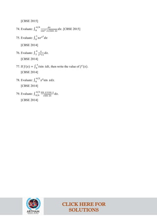 [CBSE 2015]
74. Evaluate: ∫0
𝜋/4 𝑑𝑥
cos3 𝑥√2sin 2𝑥
𝑑𝑥. [CBSE 2015]
75. Evaluate: ∫0
1
𝑥𝑒𝑥2
𝑑𝑥
[CBSE 2014]
76. Evaluate: ∫2
4 𝑥
𝑥2+1
𝑑𝑥.
[CBSE 2014]
77. If 𝑓(𝑥) = ∫0
𝑥
𝑡sin 𝑡𝑑𝑡, then write the value of 𝑓′
(𝑥).
[CBSE 2014]
78. Evaluate: ∫0
𝜋/2
𝑥2
sin 𝑥𝑑𝑥.
[CBSE 2014]
79. Evaluate: ∫𝜋/6
𝜋/3 sin 𝑥+cos 𝑥
√sin 2𝑥
𝑑𝑥.
[CBSE 2014]
CLICK HERE FOR
SOLUTIONS
 