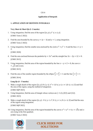 Application of Integrals
1. APPLICATION OF DEFINITE INTEGRALS
Very Short & Short Qs (1 -3 marks)
1. Using integration, find the area of the region {(𝑥, 𝑦): 𝑦2
≤ 𝑥 ≤ 𝑦}.
[CBSE Term-2 2022]
2. Find the area bounded by the curves 𝑦 = |𝑥 − 1| and 𝑦 = 1, using integration.
[CBSE Term-2 2022]
3. Using integration, find the smaller area enclosed by the circle 𝑥2
+ 𝑦2
= 4 and the line 𝑥 + 𝑦 =
2.
[CBSE 2020]
4. Find the area enclosed between the parabola 4𝑦 = 3𝑥2
and the straight line 3𝑥 − 2𝑦 + 12 = 0.
[CBSE 2015]
5. Using integration, find the area of the region bounded by the line 𝑥 − 𝑦 + 2 = 0, the curve 𝑥
= �𝑦 and 𝑦-axis.
[CBSE 2015]
6. Find the area of the smaller region bounded by the ellipse
𝑥2
9
+
𝑦2
4
= 1 and the line
𝑥
3
+
𝑦
2
= 1
[CBSE 2014]
Long Qs (4 – 5 marks)
7. Make a rough sketch of the region {(𝑥, 𝑦): 0 ≤ 𝑦 ≤ 𝑥2
+ 1,0 ≤ 𝑦 ≤ 𝑥 + 1,0 ≤ 𝑥 ≤ 2} and find
the area of the region, using the method of integration.
[CBSE SQP 2023]
8. Using Integration, find the area of triangle whose vertices are (−1,1), (0,5) and (3,2).
[CBSE 2023]
9. Make a rough sketch of the region {(𝑥, 𝑦) : 0 ≤ 𝑦 < 𝑥2
, 0 ≤ 𝑦 < 𝑥, 0 ≤ 𝑥 ≤ 2} and find the area
of the region using integration.
[CBSE SQP 2022]
10. Using integration, find the area of the region bounded by the curves 𝑥2
+ 𝑦2
= 4, 𝑥 = √3𝑦 and 𝑥-
axis lying in the first quadrant.
[CBSE Term-2 2022]
CH-8
CLICK HERE FOR
SOLUTIONS
 
