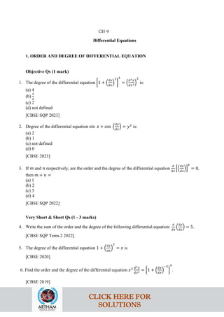 Differential Equations
1. ORDER AND DEGREE OF DIFFERENTIAL EQUATION
Objective Qs (1 mark)
1. The degree of the differential equation �1 + �
𝑑𝑦
𝑑𝑥
�
2
�
3
= �
𝑑2𝑦
𝑑𝑥2�
2
is:
(a) 4
(b)
3
2
(c) 2
(d) not defined
[CBSE SQP 2023]
2. Degree of the differential equation sin 𝑥 + cos �
𝑑𝑦
𝑑𝑥
� = 𝑦2
is:
(a) 2
(b) 1
(c) not defined
(d) 0
[CBSE 2023]
3. If 𝑚 and 𝑛 respectively, are the order and the degree of the differential equation
𝑑
𝑑𝑥
��
𝑑𝑦
𝑑𝑥
��
4
= 0,
then 𝑚 + 𝑛 =
(a) 1
(b) 2
(c) 3
(d) 4
[CBSE SQP 2022]
Very Short & Short Qs (1 - 3 marks)
4. Write the sum of the order and the degree of the following differential equation:
𝑑
𝑑𝑥
�
𝑑𝑦
𝑑𝑥
� = 5.
[CBSE SQP Term-2 2022]
5. The degree of the differential equation 1 + �
𝑑𝑦
𝑑𝑥
�
2
= 𝑥 is
[CBSE 2020]
6. Find the order and the degree of the differential equation 𝑥2 𝑑2𝑦
𝑑𝑥2 = �1 + �
𝑑𝑦
𝑑𝑥
�
−2
�
4
.
[CBSE 2019]
CH-9
CLICK HERE FOR
SOLUTIONS
 