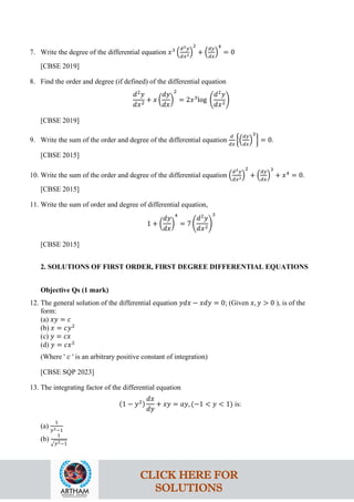 7. Write the degree of the differential equation 𝑥3
�
𝑑2𝑦
𝑑𝑥2�
2
+ �
𝑑𝑦
𝑑𝑥
�
4
= 0
[CBSE 2019]
8. Find the order and degree (if defined) of the differential equation
𝑑2
𝑦
𝑑𝑥2
+ 𝑥 �
𝑑𝑦
𝑑𝑥
�
2
= 2𝑥3
log �
𝑑2
𝑦
𝑑𝑥2
�
[CBSE 2019]
9. Write the sum of the order and degree of the differential equation
𝑑
𝑑𝑥
��
𝑑𝑦
𝑑𝑥
�
3
� = 0.
[CBSE 2015]
10. Write the sum of the order and degree of the differential equation �
𝑑2𝑦
𝑑𝑥2�
2
+ �
𝑑𝑦
𝑑𝑥
�
3
+ 𝑥4
= 0.
[CBSE 2015]
11. Write the sum of order and degree of differential equation,
1 + �
𝑑𝑦
𝑑𝑥
�
4
= 7 �
𝑑2
𝑦
𝑑𝑥2
�
3
[CBSE 2015]
2. SOLUTIONS OF FIRST ORDER, FIRST DEGREE DIFFERENTIAL EQUATIONS
Objective Qs (1 mark)
12. The general solution of the differential equation 𝑦𝑑𝑥 − 𝑥𝑑𝑦 = 0; (Given 𝑥, 𝑦 > 0 ), is of the
form:
(a) 𝑥𝑦 = 𝑐
(b) 𝑥 = 𝑐𝑦2
(c) 𝑦 = 𝑐𝑥
(d) 𝑦 = 𝑐𝑥2
(Where ' 𝑐 ' is an arbitrary positive constant of integration)
[CBSE SQP 2023]
13. The integrating factor of the differential equation
(1 − 𝑦2)
𝑑𝑥
𝑑𝑦
+ 𝑥𝑦 = 𝑎𝑦, (−1 < 𝑦 < 1) is:
(a)
1
𝑦2−1
(b)
1
�𝑦2−1
CLICK HERE FOR
SOLUTIONS
 