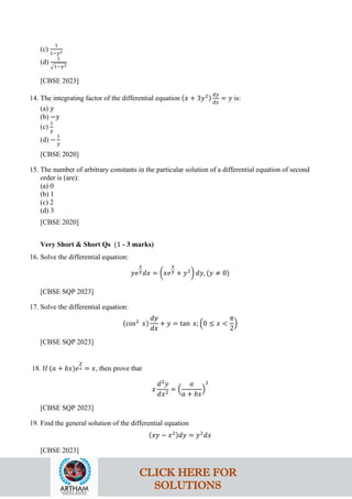 (c)
1
1−𝑦2
(d)
1
�1−𝑦2
[CBSE 2023]
14. The integrating factor of the differential equation (𝑥 + 3𝑦2)
𝑑𝑦
𝑑𝑥
= 𝑦 is:
(a) 𝑦
(b) −𝑦
(c)
1
𝑦
(d) −
1
𝑦
[CBSE 2020]
15. The number of arbitrary constants in the particular solution of a differential equation of second
order is (are):
(a) 0
(b) 1
(c) 2
(d) 3
[CBSE 2020]
Very Short & Short Qs (1 - 3 marks)
16. Solve the differential equation:
𝑦𝑒
𝑥
𝑦𝑑𝑥 = �𝑥𝑒
𝑥
𝑦 + 𝑦2
� 𝑑𝑦, (𝑦 ≠ 0)
[CBSE SQP 2023]
17. Solve the differential equation:
(cos2
𝑥)
𝑑𝑦
𝑑𝑥
+ 𝑦 = tan 𝑥; �0 ≤ 𝑥 <
𝜋
2
�
[CBSE SQP 2023]
18. If (𝑎 + 𝑏𝑥)𝑒
𝑦
𝑥 = 𝑥, then prove that
𝑥
𝑑2
𝑦
𝑑𝑥2
= �
𝑎
𝑎 + 𝑏𝑥
�
2
[CBSE SQP 2023]
19. Find the general solution of the differential equation
(𝑥𝑦 − 𝑥2)𝑑𝑦 = 𝑦2
𝑑𝑥
[CBSE 2023]
CLICK HERE FOR
SOLUTIONS
 