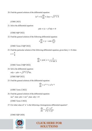 20. Find the general solution of the differential equation:
(𝑥2
+ 1)
𝑑𝑦
𝑑𝑥
+ 2𝑥𝑦 = �𝑥2 + 4
[CBSE 2023]
21. Solve the differential equation:
𝑦𝑑𝑥 + (𝑥 − 𝑦2)𝑑𝑦 = 0
[CBSE SQP 2022]
22. Find the general solution of the following differential equation:
𝑥
𝑑𝑦
𝑑𝑥
= 𝑦 − 𝑥sin �
𝑦
𝑥
�
[CBSE Term-2 SQP 2022]
23. Find the particular solution of the following differential equation, given that 𝑦 = 0 when
𝑥 =
𝜋
4
𝑑𝑦
𝑑𝑥
+ 𝑦cot 𝑥 =
2
1 + sin 𝑥
[CBSE Term-2 SQP 2022]
24. Solve the differential equation:
𝑥𝑑𝑦 − 𝑦𝑑𝑥 = �𝑥2 + 𝑦2𝑑𝑥.
[CBSE SQP 2022]
25. Find the general solution of the differential equation:
𝑑𝑦
𝑑𝑥
= 𝑒𝑥−𝑦
+ 𝑥2
𝑒−𝑦
[CBSE Term-2 2022]
26. Find the general solution of the differential equation:
sec2
𝑥tan 𝑦𝑑𝑥 + sec2
𝑦tan 𝑥𝑑𝑦 = 0
[CBSE Term-2 2022]
27. For what value of ' 𝑛 ' is the following a homogeneous differential equation?
𝑑𝑦
𝑑𝑥
=
𝑥3
− 𝑦𝑛
𝑥2𝑦 + 𝑥𝑦2
[CBSE SQP 2020]
CLICK HERE FOR
SOLUTIONS
 