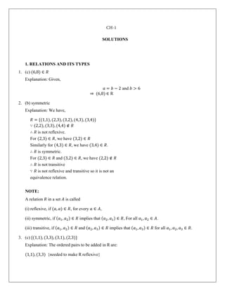 SOLUTIONS
1. RELATIONS AND ITS TYPES
1. (c) (6,8) ∈ 𝑅
Explanation: Given,
𝑎 = 𝑏 − 2 and 𝑏 > 6
⇒ (6,8) ∈ R
2. (b) symmetric
Explanation: We have,
𝑅 = {(1,1), (2,3), (3,2), (4,3), (3,4)}
∵ (2,2), (3,3), (4,4) ∉ 𝑅
∴ 𝑅 is not reflexive.
For (2,3) ∈ 𝑅, we have (3,2) ∈ 𝑅
Similarly for (4,3) ∈ 𝑅, we have (3,4) ∈ 𝑅.
∴ 𝑅 is symmetric.
For (2,3) ∈ 𝑅 and (3,2) ∈ 𝑅, we have (2,2) ∉ 𝑅
∴ 𝑅 is not transitive
∵ 𝑅 is not reflexive and transitive so it is not an
equivalence relation.
NOTE:
A relation 𝑅 in a set 𝐴 is called
(i) reflexive, if (𝑎, 𝑎) ∈ 𝑅, for every 𝑎 ∈ 𝐴,
(ii) symmetric, if (𝑎1, 𝑎2) ∈ 𝑅 implies that (𝑎2, 𝑎1) ∈ 𝑅, For all 𝑎1, 𝑎2 ∈ 𝐴.
(iii) transitive, if (𝑎1, 𝑎2) ∈ 𝑅 and (𝑎2, 𝑎3) ∈ 𝑅 implies that (𝑎1, 𝑎3) ∈ 𝑅 for all 𝑎1, 𝑎2, 𝑎3 ∈ 𝑅.
3. (c) {(1,1), (3,3), (3,1), (2,3)}
Explanation: The ordered pairs to be added in R are:
(1,1), (3,3) {needed to make R reflexive}
CH-1
 