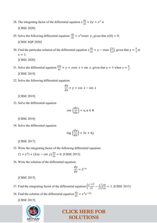28. The integrating factor of the differential equation 𝑥
𝑑𝑦
𝑑𝑥
+ 2𝑦 = 𝑥2
is
[CBSE 2020]
29. Solve the following differential equation:
𝑑𝑦
𝑑𝑥
= 𝑥3
cosec 𝑦, given that 𝑦(0) = 0.
[CBSE SQP 2020]
30. Find the particular solution of the differential equation 𝑥
𝑑𝑦
𝑑𝑥
= 𝑦 − 𝑥tan �
𝑦
𝑥
�, given that 𝑦 =
𝜋
4
at
𝑥 = 1.
[CBSE 2020]
31. Solve the differential equation
𝑥𝑑𝑦
𝑑𝑥
+ 𝑦 = 𝑥cos 𝑥 + sin 𝑥, given that 𝑦 = 1 when 𝑥 =
𝜋
2
.
[CBSE 2019]
32. Solve the following differential equation:
𝑑𝑦
𝑑𝑥
+ 𝑦 = cos 𝑥 − sin 𝑥
[CBSE 2019]
33. Solve the differential equation
cos �
𝑑𝑦
𝑑𝑥
� = 𝑎, 𝑎 ∈ R
[CBSE 2018]
34. Solve the differential equation
log �
𝑑𝑦
𝑑𝑥
� = 3𝑥 + 4𝑦
[CBSE 2017]
35. Write the integrating factor of the following differential equation:
(1 + 𝑦2) + (2𝑥𝑦 − cot 𝑦)
𝑑𝑦
𝑑𝑥
= 0. [CBSE 2015]
36. Write the solution of the differential equation:
𝑑𝑦
𝑑𝑥
= 2−𝑦
[CBSE 2015]
37. Find the integrating factor of the differential equation �
𝑒−2√𝑥
√𝑥
−
𝑦
√𝑥
�
𝑑𝑥
𝑑𝑦
= 1. [CBSE 2015]
38. Find the solution of the differential equation
𝑑𝑦
𝑑𝑥
= 𝑥3
𝑒−2𝑦
.
[CBSE 2015]
CLICK HERE FOR
SOLUTIONS
 
