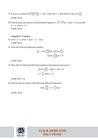 39. If 𝑦(𝑥) is a solution of �
2+sin 𝑥
1+𝑦
�
𝑑𝑦
𝑑𝑥
= −cos 𝑥 and 𝑦(0) = 1, then find the value of 𝑦 �
𝜋
2
�.
[CBSE 2014]
40. Find the particular solution of the differential equation 𝑒𝑥
�1 − 𝑦2𝑑𝑥 +
𝑦
𝑥
𝑑𝑦 = 0, given that
𝑦 = 1, when 𝑥 = 0.
[CBSE 2014]
Long Qs (4 – 5 marks)
41. Solve: (1 + 𝑦2)𝑑𝑥 = (tan−1
𝑦 − 𝑥)𝑑𝑦.
[CBSE 2015]
42. Solve the following differential equation
�𝑦 − 𝑥cos �
𝑦
𝑥
�� 𝑑𝑦 + �𝑦cos �
𝑦
𝑥
�
−2𝑥sin �
𝑦
𝑥
�� 𝑑𝑥 = 0
[CBSE 2015]
43. Show that the following differential equation is homogeneous and solve it.
�𝑥sin2
�
𝑦
𝑥
� − 𝑦� 𝑑𝑥 + 𝑥𝑑𝑦 = 0
𝑦 =
𝜋
4
when 𝑥 = 1
[CBSE 2015, 14]
44. Find the general solution of the following differential equations:
𝑥log 𝑥
𝑑𝑦
𝑑𝑥
+ 𝑦 =
2
𝑥
log 𝑥
[CBSE 2014]
CLICK HERE FOR
SOLUTIONS
 