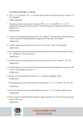 Very Short & Short Qs (1-3 marks)
6. If 𝑎
⃗ = 𝚤
ˆ − 𝚥
ˆ + 7𝑘
ˆ and 𝑏
�⃗ = 5𝚤
ˆ − 𝚥
ˆ + 𝜆𝑘
ˆ, then find the value of 𝜆 so that vectors 𝑎
⃗ + 𝑏
�⃗ and 𝑎
⃗ − 𝑏
�⃗
are orthogonal.
[CBSE SQP 2022]
7. The position vectors of two points 𝐴 and B are 𝑂𝐴
�����⃗ = 2𝚤
ˆ − 𝚥
ˆ − 𝑘
ˆ and 𝑂𝐵
�����⃗ = 2𝚤
ˆ − 𝚥
ˆ + 2𝑘
ˆ
respectively. The position vector of a point 𝑃 which divides the line segment joining 𝐴 and 𝐵 in
the ratio 2: 1 is
[CBSE 2020]
8. 𝑋 and 𝑌 are two points with position vectors 3𝑎
⃗ + 𝑏
�⃗ and 𝑎
⃗ − 3𝑏
�⃗ respectively. Write the position
vector of a point 𝑍 which divides the line segment 𝑋𝑌 in the ratio 2:1 externally.
[CBSE 2019]
9. Find the value of 𝑝 for which the vectors 3𝚤
ˆ + 2𝚥
ˆ + 9𝑘
ˆ and 𝚤
ˆ − 2𝑝𝚥
ˆ + 3𝑘
ˆ are parallel.
[CBSE 2017]
10. Write the position vector of the point which divides the join of the points with position vectors
3𝑎
⃗ − 2𝑏
�⃗ and 2𝑎
⃗ + 3𝑏
�⃗ in the ratio 2: 1.
[CBSE 2016]
11. Find the unit vector in the direction of the sum of the vectors 2𝚤
ˆ + 3𝚥
ˆ − 𝑘
ˆ and 4𝚤
ˆ − 3𝚥
ˆ + 2𝑘
ˆ.
[CBSE 2016]
12. Find the position vector of a point which divides the join of points with position vectors 𝑎
⃗ − 2𝑏
�⃗
and 2𝑎
⃗ + 𝑏
�⃗ externally in the ratio 2 : 1 .
[CBSE 2016]
13. Find a vector in the direction of vector 𝑎
⃗ = 𝚤
ˆ − 2𝚥
ˆ that has magnitude 7 units.
[CBSE 2015]
14. Write the direction ratios of the vector 3𝑎
⃗ + 2𝑏
�⃗ where 𝑎
⃗ = 𝚤
ˆ + 𝚥
ˆ − 2𝑘
ˆ and 𝑏
�⃗ = 2𝚤
ˆ − 4𝚥
ˆ + 5𝑘
ˆ.
[CBSE 2015]
15. Write the value of cosine of the angle which the vector 𝑎
⃗ = 𝚤
ˆ + 𝚥
ˆ + 𝑘
ˆ makes with the 𝑦-axis.
[CBSE 2014]
16. Find a vector 𝑎
⃗ of magnitude 5√2, making an angle of
𝜋
4
with 𝑥-axis,
𝜋
2
with 𝑦-axis and an acute
angle 𝜃 with 𝑧-axis.
[CBSE 2014]
CLICK HERE FOR
SOLUTIONS
 