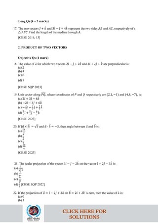 Long Qs (4 – 5 marks)
17. The two vectors 𝚥
ˆ + 𝑘
ˆ and 3𝚤
ˆ − 𝚥
ˆ + 4𝑘
ˆ represent the two sides 𝐴𝐵 and 𝐴𝐶, respectively of a
△ 𝐴𝐵𝐶. Find the length of the median through 𝐴.
[CBSE 2016, 15]
2. PRODUCT OF TWO VECTORS
Objective Qs (1 mark)
18. The value of 𝜆 for which two vectors 2𝚤
ˆ − 𝚥
ˆ + 2𝑘
ˆ and 3𝚤
ˆ + 𝜆𝚥
ˆ + 𝑘
ˆ are perpendicular is:
(a) 2
(b) 4
(c) 6
(d) 8
[CBSE SQP 2023]
19. Unit vector along 𝑃𝑄
�����⃗, where coordinates of 𝑃 and 𝑄 respectively are (2,1, −1) and (4,4, −7), is:
(a) 2𝚤
ˆ + 3𝚥
ˆ − 6𝑘
ˆ
(b) −2𝚤
ˆ − 3𝚥
ˆ + 6𝑘
ˆ
(c) −
2
7
𝚤
ˆ −
3
7
𝚥
ˆ +
6
7
𝑘
ˆ
(d)
2
7
𝚤
ˆ +
3
7
𝚥
ˆ −
6
7
𝑘
ˆ
[CBSE 2023]
20. If |𝑎
⃗ × 𝑏
�⃗| = √3 and 𝑎
⃗ ⋅ 𝑏
�⃗ = −3, then angle between 𝑎
⃗ and 𝑏
�⃗ is:
(a)
2𝜋
3
(b)
𝜋
6
(c)
𝜋
3
(d)
5𝜋
6
[CBSE 2023]
21. The scalar projection of the vector 3𝚤
ˆ − 𝚥
ˆ − 2𝑘
ˆ on the vector 𝚤
ˆ + 2𝚥
ˆ − 3𝑘
ˆ is:
(a)
7
√14
(b)
7
14
(c)
6
13
(d)
7
2
[CBSE SQP 2022]
22. If the projection of 𝑎
⃗ = 𝚤
ˆ − 2𝚥
ˆ + 3𝑘
ˆ on 𝑏
�⃗ = 2𝚤
ˆ + 𝜆𝑘
ˆ is zero, then the value of 𝜆 is:
(a) 0
(b) 1
CLICK HERE FOR
SOLUTIONS
 