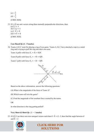 (c) −
2
3
(d) −
3
2
[CBSE 2020]
23. If 𝚤
ˆ, 𝚥
ˆ, 𝑘
ˆ are unit vectors along three mutually perpendicular directions, then:
(a) 𝚤
ˆ. 𝚥
ˆ = 1
(b) 𝚤
ˆ × 𝚥
ˆ = 1
(c) 𝚤
ˆ ⋅ 𝑘
ˆ = 0
(d) 𝚤
ˆ × 𝑘
ˆ = 0
[CBSE 2020]
Case Based Qs (4 – 5 marks)
24. Teams 𝐴, 𝐵, 𝐶 went for playing a tug of war game. Teams A, B, C have attached a rope to a metal
ring and is trying to pull the ring into their own area.
Team A pulls with force 𝐹1 = 6𝚤
ˆ + 0𝚥
ˆ𝑁.
Team 𝐵 pulls with force 𝐹2 = −4𝚤
ˆ + 4𝚥
ˆ𝑁.
Team C pulls with force 𝐹3 = −3𝚤
ˆ − 3𝚥
ˆ𝑁.
Based on the above information, answer the following questions:
(A) What is the magnitude of the force of Team A?
(B) Which team will win the game?
(C) Find the magnitude of the resultant force exerted by the teams.
OR
In what direction is the ring getting pulled?
Very Short & Short Qs (1 − 3 marks)
25. If 𝑎
⃗, 𝑏
�⃗, 𝑐
⃗ are three non-zero unequal vectors such that 𝑎
⃗ ⋅ 𝑏
�⃗ = 𝑎
⃗ ⋅ 𝑐
⃗, then find the angle between 𝑎
⃗
and 𝑏
�⃗ − 𝑐
⃗.
CLICK HERE FOR
SOLUTIONS
 