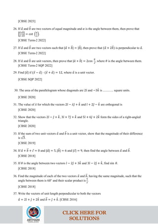 [CBSE 2023]
26. If 𝑎
⃗ and 𝑏
�⃗ are two vectors of equal magnitude and 𝛼 is the angle between them, then prove that
�
𝑎
�⃗+𝑏
�⃗
𝑎
�⃗−𝑏
�⃗
� = cot �
𝛼
2
�.
[CBSE Term-2 2022]
27. If 𝑎
⃗ and 𝑏
�⃗ are two vectors such that |𝑎
⃗ + 𝑏
�⃗| = |𝑏
�⃗|, then prove that (𝑎
⃗ + 2𝑏
�⃗) is perpendicular to 𝑎
⃗.
[CBSE Term-2 2022]
28. If 𝑎
ˆ and 𝑏
ˆ are unit vectors, then prove that |𝑎
ˆ + 𝑏
ˆ| = 2cos
𝜃
2
, where 𝜃 is the angle between them.
[CBSE Term-2 SQP 2022]
29. Find |𝑥
⃗| if (𝑥
⃗ − 𝑎
⃗) ⋅ (𝑥
⃗ + 𝑎
⃗) = 12, where 𝑎
⃗ is a unit vector.
[CBSE SQP 2022]
30. The area of the parallelogram whose diagonals are 2𝚤
ˆ and −3𝑘
ˆ is ............. square units.
[CBSE 2020]
31. The value of 𝜆 for which the vectors 2𝚤
ˆ − 𝜆𝚥
ˆ + 𝑘
ˆ and 𝚤
ˆ + 2𝚥
ˆ − 𝑘
ˆ are orthogonal is
[CBSE 2020]
32. Show that the vectors 2𝚤
ˆ − 𝚥
ˆ + 𝑘
ˆ, 3𝚤
ˆ + 7𝚥
ˆ + 𝑘
ˆ and 5𝚤
ˆ + 6𝚥
ˆ + 2𝑘
ˆ form the sides of a right-angled
triangle.
[CBSE 2020]
33. If the sum of two unit vectors 𝑎
⃗ and 𝑏
�⃗ is a unit vector, show that the magnitude of their difference
is √3.
[CBSE 2019]
34. If 𝑎
⃗ + 𝑏
�⃗ + 𝑐
⃗ = 0 and |𝑎
⃗| = 5, |𝑏
�⃗| = 6 and |𝑐
⃗| = 9, then find the angle between 𝑎
⃗ and 𝑏
�⃗.
[CBSE 2018]
35. If 𝜃 is the angle between two vectors 𝚤
ˆ − 2𝚥
ˆ + 3𝑘
ˆ and 3𝚤
ˆ − 2𝚥
ˆ + 𝑘
ˆ, find sin 𝜃.
[CBSE 2018]
36. Find the magnitude of each of the two vectors 𝑎
⃗ and 𝑏
�⃗, having the same magnitude, such that the
angle between them is 60∘
and their scalar product is
9
2
.
[CBSE 2018]
37. Write the vectors of unit length perpendicular to both the vectors
𝑎
⃗ = 2𝚤
ˆ + 𝚥
ˆ + 2𝑘
ˆ and 𝑏
�⃗ = 𝚥
ˆ + 𝑘
ˆ. [CBSE 2016]
CLICK HERE FOR
SOLUTIONS
 