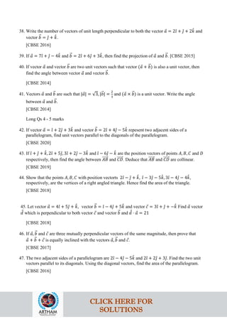 38. Write the number of vectors of unit length perpendicular to both the vector 𝑎
⃗ = 2𝚤
ˆ + 𝚥
ˆ + 2𝑘
ˆ and
vector 𝑏
�⃗ = 𝚥
ˆ + 𝑘
ˆ.
[CBSE 2016]
39. If 𝑎
⃗ = 7𝚤
ˆ + 𝚥
ˆ − 4𝑘
ˆ and 𝑏
�⃗ = 2𝚤
ˆ + 6𝚥
ˆ + 3𝑘
ˆ, then find the projection of 𝑎
⃗ and 𝑏
�⃗. [CBSE 2015]
40. If vector 𝑎
⃗ and vector 𝑏
�⃗ are two unit vectors such that vector (𝑎
⃗ + 𝑏
�⃗) is also a unit vector, then
find the angle between vector 𝑎
⃗ and vector 𝑏
�⃗.
[CBSE 2014]
41. Vectors 𝑎
⃗ and 𝑏
�⃗ are such that |𝑎
⃗| = √3, |𝑏
�⃗| =
2
3
and (𝑎
⃗ × 𝑏
�⃗) is a unit vector. Write the angle
between 𝑎
⃗ and 𝑏
�⃗.
[CBSE 2014]
Long Qs 4 - 5 marks
42. If vector 𝑎
⃗ = 𝚤
ˆ + 2𝚥
ˆ + 3𝑘
ˆ and vector 𝑏
�⃗ = 2𝚤
ˆ + 4𝚥
ˆ − 5𝑘
ˆ repesent two adjacent sides of a
parallelogram, find unit vectors parallel to the diagonals of the parallelogram.
[CBSE 2020]
43. If 𝚤
ˆ + 𝚥
ˆ + 𝑘
ˆ, 2𝚤
ˆ + 5𝚥
ˆ, 3𝚤
ˆ + 2𝚥
ˆ − 3𝑘
ˆ and 𝚤
ˆ − 6𝚥
ˆ − 𝑘
ˆ are the position vectors of points 𝐴, 𝐵, 𝐶 and 𝐷
respectively, then find the angle between 𝐴𝐵
�����⃗ and 𝐶𝐷
�����⃗. Deduce that 𝐴𝐵
�����⃗ and 𝐶𝐷
�����⃗ are collinear.
[CBSE 2019]
44. Show that the points 𝐴, 𝐵, 𝐶 with position vectorts 2𝚤
ˆ − 𝚥
ˆ + 𝑘
ˆ, 𝚤
ˆ − 3𝚥
ˆ − 5𝑘
ˆ, 3𝚤
ˆ − 4𝚥
ˆ − 4𝑘
ˆ,
respectively, are the vertices of a right angled triangle. Hence find the area of the triangle.
[CBSE 2018]
45. Let vector 𝑎
⃗ = 4𝚤
ˆ + 5𝚥
ˆ + 𝑘
ˆ, vector 𝑏
�⃗ = 𝚤
ˆ − 4𝚥
ˆ + 5𝑘
ˆ and vector 𝑐
⃗ = 3𝚤
ˆ + 𝚥
ˆ + −𝑘
ˆ Find 𝑎
⃗ vector
𝑑
⃗ which is perpendicular to both vector 𝑐
⃗ and vector 𝑏
�⃗ and 𝑑
⃗ ⋅ 𝑎
⃗ = 21
[CBSE 2018]
46. If 𝑎
⃗, 𝑏
�⃗ and 𝑐
⃗ are three mutually perpendicular vectors of the same magnitude, then prove that
𝑎
⃗ + 𝑏
�⃗ + 𝑐
⃗ is equally inclined with the vectors 𝑎
⃗, 𝑏
�⃗ and 𝑐
⃗.
[CBSE 2017]
47. The two adjacent sides of a parallelogram are 2𝚤
ˆ − 4𝚥
ˆ − 5𝑘
ˆ and 2𝚤
ˆ + 2𝚥
ˆ + 3𝚥
ˆ. Find the two unit
vectors parallel to its diagonals. Using the diagonal vectors, find the area of the parallelogram.
[CBSE 2016]
CLICK HERE FOR
SOLUTIONS
 