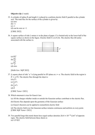 Objective Qs (1 mark)
35. A cylinder of radius 𝑅𝑅 and length 𝐿𝐿 is placed in a uniform electric field 𝐸𝐸 parallel to the cylinder
axis. The total flux for the surface of the cylinder is given by:
(a) zero
(b) +1
(c) -1
(d) can be zero or +1
[CBSE 2022]
36. A square surface of side 𝐿𝐿 meters is in the plane of paper. 𝐸𝐸 is limited only to the lower half of the
square surface as shown in the figure. Electric field 𝐸𝐸 is in 𝑉𝑉/𝑚𝑚. The electric flux (SI units)
associated with the surface is:
(a) EL2
(b)
EL2
2𝜀𝜀0
(c)
EL2
2
(d) zero
[Delhi Gov. SQP 2022]
37. A square sheet of side ' 𝑎𝑎 ' is lying parallel to 𝑋𝑋𝑋𝑋-plane at 𝑧𝑧 = 𝑎𝑎. The electric field in the region is
𝐸𝐸
�⃗ = 𝑐𝑐𝑧𝑧2
𝑘𝑘
ˆ. The electric flux through the sheet is:
(a) 𝑎𝑎4
𝑐𝑐
(c)
1
3
𝑎𝑎4
𝑐𝑐
(b)
1
8
𝑎𝑎3
𝑐𝑐
(d) 𝜃𝜃
[CBSE Term-1 2021]
38. Which statement is true for Gauss's law:
(a) All the charges whether inside or outside the Gaussian surface contribute to the electric flux.
(b) Electric flux depends upon the geometry of the Gaussian surface
(c) Gauss's theorem can be applied to nonuniform electric field
(d) The electric field over the Gaussian surface remains continuous and uniform at every point.
[CBSE SQP Term-1 2021]
39. Two parallel large thin metal sheets have equal surface densities 26.4 × 10−12
c/m2
of opposite
signs. The electric field between these sheets is:
(a) 1.5 N/C
 