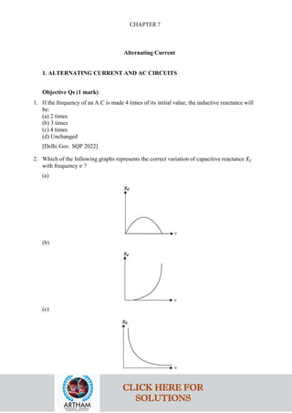 Alternating Current
1. ALTERNATING CURRENT AND AC CIRCUITS
Objective Qs (1 mark)
1. If the frequency of an A.C is made 4 times of its initial value, the inductive reactance will
be:
(a) 2 times
(b) 3 times
(c) 4 times
(d) Unchanged
[Delhi Gov. SQP 2022]
2. Which of the following graphs represents the correct variation of capacitive reactance 𝑋𝑋𝐶𝐶
with frequency 𝑣𝑣 ?
(a)
(b)
(c)
CLICK HERE FOR
SOLUTIONS
CHAPTER 7
 
