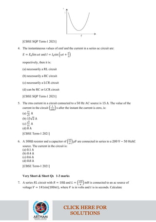 [CBSE SQP Term-1 2021]
4. The instantaneous values of emf and the current in a series ac circuit are:
𝐸𝐸 = 𝐸𝐸0Sin 𝜔𝜔𝜔𝜔 and 𝐼𝐼 = 𝐼𝐼0sin �𝜔𝜔𝜔𝜔 +
𝜋𝜋
3
�
respectively, then it is:
(a) necessarily a RL circuit
(b) necessarily a RC circuit
(c) necessarily a LCR circuit
(d) can be RC or LCR circuit
[CBSE SQP Term-1 2021]
5. The rms current in a circuit connected to a 50 Hz AC source is 15 A. The value of the
current in the circuit �
1
600
� s after the instant the current is zero, is:
(a)
15
√2
A
(b) 15√2 A
(c)
√2
15
A
(d) 8 A
[CBSE Term-1 2021]
6. A 300Ω resistor and a capacitor of �
25
𝜋𝜋
� 𝜇𝜇F are connected in series to a 200 V − 50 HzAC
source. The current in the circuit is:
(a) 0.1 A
(b) 0.4 A
(c) 0.6 A
(d) 0.8 A
[CBSE Term-1 2021]
Very Short & Short Qs 1-3 marks
7. A series 𝑅𝑅𝑅𝑅 circuit with 𝑅𝑅 = 10Ω and 𝐿𝐿 = �
100
𝜋𝜋
� mH is connected to an ac source of
voltage 𝑉𝑉 = 141sin(100𝜋𝜋𝜋𝜋), where 𝑉𝑉 is in volts and 𝑡𝑡 is in seconds. Calculate
CLICK HERE FOR
SOLUTIONS
 
