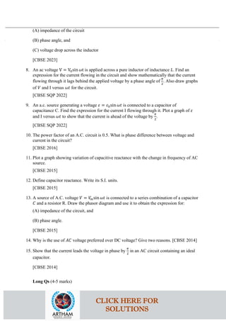 (A) impedance of the circuit
(B) phase angle, and
(C) voltage drop across the inductor
[CBSE 2023]
8. An ac voltage V = V0sin 𝜔𝜔t is applied across a pure inductor of inductance 𝐿𝐿. Find an
expression for the current flowing in the circuit and show mathematically that the current
flowing through it lags behind the applied voltage by a phase angle of
𝜋𝜋
2
. Also draw graphs
of 𝑉𝑉 and I versus 𝜔𝜔𝜔𝜔 for the circuit.
[CBSE SQP 2022]
9. An a.c. source generating a voltage 𝜀𝜀 = 𝜀𝜀0sin 𝜔𝜔𝜔𝜔 is connected to a capacitor of
capacitance C. Find the expression for the current I flowing through it. Plot a graph of 𝜀𝜀
and I versus 𝜔𝜔𝜔𝜔 to show that the current is ahead of the voltage by
𝜋𝜋
2
.
[CBSE SQP 2022]
10. The power factor of an A.C. circuit is 0.5. What is phase difference between voltage and
current in the circuit?
[CBSE 2016]
11. Plot a graph showing variation of capacitive reactance with the change in frequency of AC
source.
[CBSE 2015]
12. Define capacitor reactance. Write its S.I. units.
[CBSE 2015]
13. A source of A.C. voltage 𝑉𝑉 = 𝑉𝑉
𝑚𝑚sin 𝜔𝜔𝜔𝜔 is connected to a series combination of a capacitor
𝐶𝐶 and a resistor R. Draw the phasor diagram and use it to obtain the expression for:
(A) impedance of the circuit, and
(B) phase angle.
[CBSE 2015]
14. Why is the use of 𝐴𝐴𝐴𝐴 voltage preferred over DC voltage? Give two reasons. [CBSE 2014]
15. Show that the current leads the voltage in phase by
𝜋𝜋
2
in an AC circuit containing an ideal
capacitor.
[CBSE 2014]
Long Qs (4-5 marks)
CLICK HERE FOR
SOLUTIONS
 
