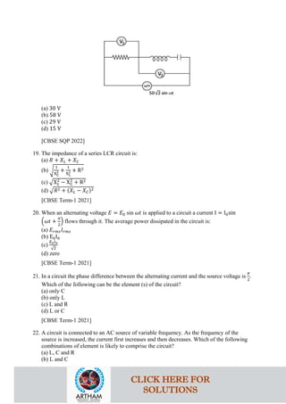 (a) 30 V
(b) 58 V
(c) 29 V
(d) 15 V
[CBSE SQP 2022]
19. The impedance of a series LCR circuit is:
(a) 𝑅𝑅 + 𝑋𝑋𝐿𝐿 + 𝑋𝑋𝐶𝐶
(b) �
1
XC
2 +
1
XL
2 + R2
(c) �X𝐿𝐿
2
− XC
2
+ R2
(d) �𝑅𝑅2 + (𝑋𝑋𝐿𝐿 − 𝑋𝑋𝐶𝐶)2
[CBSE Term-1 2021]
20. When an alternating voltage 𝐸𝐸 = 𝐸𝐸0 sin 𝜔𝜔𝜔𝜔 is applied to a circuit a current I = I0sin
�𝜔𝜔𝜔𝜔 +
𝜋𝜋
2
� flows through it. The average power dissipated in the circuit is:
(a) 𝐸𝐸𝑟𝑟𝑟𝑟𝑟𝑟𝐼𝐼𝑟𝑟𝑟𝑟𝑟𝑟
(b) E0I0
(c)
E0I0
√2
(d) zero
[CBSE Term-1 2021]
21. In a circuit the phase difference between the alternating current and the source voltage is
𝜋𝜋
2
.
Which of the following can be the element (s) of the circuit?
(a) only C
(b) only L
(c) L and R
(d) L or C
[CBSE Term-1 2021]
22. A circuit is connected to an AC source of variable frequency. As the frequency of the
source is increased, the current first increases and then decreases. Which of the following
combinations of element is likely to comprise the circuit?
(a) L, C and R
(b) L and C
CLICK HERE FOR
SOLUTIONS
 