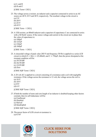 (c) L and R
(d) R and 𝐶𝐶
[CBSE Term-1 2021]
23. The voltage across a resistor, an inductor and a capacitor connected in series to an AC
source are 20 V, 15 V and 30 V, respectively. The resultant voltage in the circuit is
(a) 5 V
(b) 20 V
(c) 25 V
(d) 65 V
[CBSE Term - 1 2021]
24. A 15Ω resistor, an 80mH inductor and a capacitor of capacitance 𝐶𝐶 are connected in series
with a 50 Hz𝐴𝐴𝐴𝐴 source. If the source voltage and current in the circuit are in phase then
the value of capacitance is:
(a) 100𝜇𝜇F
(b) 127𝜇𝜇F
(c) 142𝜇𝜇F
(d) 160𝜇𝜇F
[CBSE Term - 1 2021]
25. A sinusoidal voltage of peak value 283 V and frequency 50 Hz is applied to a series 𝐿𝐿𝐿𝐿𝐿𝐿
circuit in which 𝑅𝑅 = 3Ω, 𝐿𝐿 = 25.48mH, and 𝐶𝐶 = 796𝜇𝜇F, then the power dissipated at the
resonant condition will be:
(a) 39.70 kW
(b) 26.70 kW
(c) 13.35 kW
(d) Zero
[CBSE SQP Term-1 2021]
26. A 20 volt 𝐴𝐴𝐴𝐴 is applied to a circuit consisting of a resistance and a coil with negligible
resistance. If the voltage across the resistance is 12 volt, the voltage across the coil is:
(a) 16 V
(b) 10 V
(c) 8 V
(d) 6 V
[CBSE SQP Term-1 2021]
27. If both the number of turns and core length of an inductor is doubled keeping other factors
constant, then its self-inductance will be:
(a) Unaffected
(b) Doubled
(c) Halved
(d) Quadrupled
[CBSE SQP Term-1 2021]
28. The power factor of LCR circuit at resonance is:
(a) 0.707
CLICK HERE FOR
SOLUTIONS
 