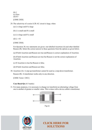 (b) 1
(c) Zero
(d) 0.5
[CBSE 2020]
29. The selectivity of a series LCR AC circuit is large, when:
(a) 𝐿𝐿 is large and 𝑅𝑅 is large
(b) 𝐿𝐿 is small and 𝑅𝑅 is small
(c) 𝐿𝐿 is large and 𝑅𝑅 is small
(d) L = R
[CBSE 2020]
For Question 30, two statements are given -one labelled Assertion (A) and other labelled
Reason (R). Select the correct answer to these questions from the options as given below.
(a) If both Assertion and Reason are true and Reason is correct explanation of Assertion.
(b) If both Assertion and Reason are true but Reason is not the correct explanation of
Assertion.
(c) If Assertion is true but Reason is false.
(d) If both Assertion and Reason are false.
30. Assertion (A): A step-up transformer cannot be used as a step-down transformer.
Reason (R): A transformer works only in one direction.
[CBSE Term-1 2021]
Case Based Qs (4-5 marks)
31. For many purposes, it is necessary to change (or transform) an alternating voltage from
one to another of greater or smaller value. This is done with a device called a transformer.
Fig (i)
CLICK HERE FOR
SOLUTIONS
 