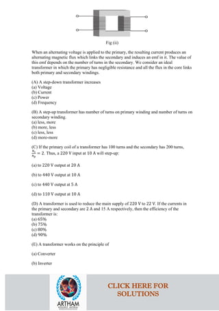 Fig (ii)
When an alternating voltage is applied to the primary, the resulting current produces an
alternating magnetic flux which links the secondary and induces an emf in it. The value of
this emf depends on the number of turns in the secondary. We consider an ideal
transformer in which the primary has negligible resistance and all the flux in the core links
both primary and secondary windings.
(A) A step-down transformer increases
(a) Voltage
(b) Current
(c) Power
(d) Frequency
(B) A step-up transformer has number of turns on primary winding and number of turns on
secondary winding.
(a) less, more
(b) more, less
(c) less, less
(d) more-more
(C) If the primary coil of a transformer has 100 turns and the secondary has 200 turns,
𝑁𝑁𝑠𝑠
𝑁𝑁𝑝𝑝
= 2. Thus, a 220 V input at 10 A will step-up:
(a) to 220 V output at 20 A
(b) to 440 V output at 10 A
(c) to 440 V output at 5 A
(d) to 110 V output at 10 A
(D) A transformer is used to reduce the main supply of 220 V to 22 V. If the currents in
the primary and secondary are 2 A and 15 A respectively, then the efficiency of the
transformer is:
(a) 65%
(b) 75%
(c) 80%
(d) 90%
(E) A transformer works on the principle of
(a) Converter
(b) Inverter
CLICK HERE FOR
SOLUTIONS
 