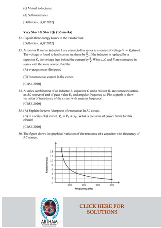 (c) Mutual inductance
(d) Self-inductance
[Delhi Gov. SQP 2022]
Very Short & Short Qs (1-3 marks)
32. Explain three energy losses in the transformer.
[Delhi Gov. SQP 2022]
33. A resistor 𝑅𝑅 and an inductor 𝐿𝐿 are connected in series to a source of voltage 𝑉𝑉 = 𝑉𝑉0sin 𝜔𝜔𝜔𝜔.
The voltage is found to lead current in phase by
𝜋𝜋
4
. If the inductor is replaced by a
capacitor 𝐶𝐶, the voltage lags behind the current by
𝜋𝜋
4
. When 𝐿𝐿, 𝐶𝐶 and 𝑅𝑅 are connected in
series with the same source, find the:
(A) average power dissipated
(B) Instantaneous current in the circuit.
[CBSE 2020]
34. A series combination of an inductor 𝐿𝐿, capacitor 𝐶𝐶 and a resistor 𝑅𝑅, are connected across
an 𝐴𝐴𝐴𝐴 source of emf of peak value 𝐸𝐸0 and angular frequency 𝜔𝜔. Plot a graph to show
variation of impedance of the circuit with angular frequency.
[CBSE 2020]
35. (A) Explain the term 'sharpness of resonance' in AC circuit.
(B) In a series 𝐿𝐿𝐿𝐿𝐿𝐿 circuit, 𝑉𝑉𝐿𝐿 = 𝑉𝑉𝐶𝐶 ≠ 𝑉𝑉𝑅𝑅. What is the value of power factor for this
circuit?
[CBSE 2020]
36. The figure shows the graphical variation of the reactance of a capacitor with frequency of
𝐴𝐴𝐴𝐴 source.
CLICK HERE FOR
SOLUTIONS
 