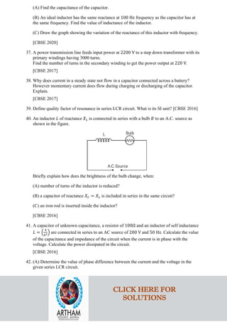 (A) Find the capacitance of the capacitor.
(B) An ideal inductor has the same reactance at 100 Hz frequency as the capacitor has at
the same frequency. Find the value of inductance of the inductor.
(C) Draw the graph showing the variation of the reactance of this inductor with frequency.
[CBSE 2020]
37. A power transmission line feeds input power at 2200 V to a step down transformer with its
primary windings having 3000 turns.
Find the number of turns in the secondary winding to get the power output at 220 V.
[CBSE 2017]
38. Why does current in a steady state not flow in a capacitor connected across a battery?
However momentary current does flow during charging or discharging of the capacitor.
Explain.
[CBSE 2017]
39. Define quality factor of resonance in series LCR circuit. What is its SI unit? [CBSE 2016]
40. An inductor 𝐿𝐿 of reactance 𝑋𝑋𝐿𝐿 is connected in series with a bulb 𝐵𝐵 to an A.C. source as
shown in the figure.
Briefly explain how does the brightness of the bulb change, when:
(A) number of turns of the inductor is reduced?
(B) a capacitor of reactance 𝑋𝑋𝐶𝐶 = 𝑋𝑋𝐿𝐿 is included in series in the same circuit?
(C) an iron rod is inserted inside the inductor?
[CBSE 2016]
41. A capacitor of unknown capacitance, a resistor of 100Ω and an inductor of self inductance
𝐿𝐿 = �
4
𝜋𝜋2� are connected in series to an AC source of 200 V and 50 Hz. Calculate the value
of the capacitance and impedance of the circuit when the current is in phase with the
voltage. Calculate the power dissipated in the circuit.
[CBSE 2016]
42. (A) Determine the value of phase difference between the current and the voltage in the
given series LCR circuit.
CLICK HERE FOR
SOLUTIONS
 