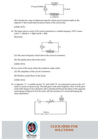 (B) Calculate the value of additional capacitor which may be joined suitable to the
capacitor 𝐶𝐶 that would make the power factor of the circuit unity.
[CBSE 2015]
43. The figure shows a series LCR circuit connected to a variable frequency 250 𝑉𝑉 source
with 𝐿𝐿 = 50mH, 𝐶𝐶 = 80𝜇𝜇F and R = 40Ω.
Determine
(A) The source frequency which derives the circuit in resonance.
(B) The quality factor (Q) of the circuit.
[CBSE 2014]
44. In a series LCR circuit, obtain the conditions under which
(A) The impedance of the circuit is minimum
(B) Wattless current flows in the circuit.
[CBSE 2014]
45. A capacitor ' 𝐶𝐶 ', a variable resistor ' 𝑅𝑅 ' and a bulb ' 𝐵𝐵 ' are connected in series to the A.C.
mains in circuit as shown in fig. The bulb glows with some brightness. How will the glow
of the bulb change if (A) a dielectric slab is introduced between the plates of the capacitor
and keeping resistance 𝑅𝑅 to be the same; (𝐵𝐵) the resistance 𝑅𝑅 is increased keeping the
same capacitance?
CLICK HERE FOR
SOLUTIONS
 