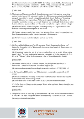 (C) When an inductor is connected to 200 V DC voltage a current of 1 A flows through it.
When the same inductor is connected to a 200 V, 50 Hz AC source, only 0.5 A current
flows. Explain, why? Also calculate the self-inductance of the inductor.
[CBSE 2019]
50. The teachers of Geeta's school took the students on a study trip to a power generating
station, located nearly 200 km away from the city. The teacher explained that electrical
energy is transmitted over such a long distance to their city, in the form of alternating
current (AC) raised to a high voltage. At the receiving end in the city, the voltage is
reduced to operate the devices. As a result, the power loss is reduced. Geeta listened to the
teacher and asked questions about how the AC is converted to a higher or lower voltage.
(A) Name the device used to change the alternating voltage to a higher or lower value.
State one cause for power dissipation in this device.
(B) Explain with an example, how power loss is reduced if the energy is transmitted over
long distances as an alternating current rather than a direct current.
(C) Write two values each shown by the teachers and Geeta.
[CBSE 2018]
51. (A) Draw a labelled diagram of an 𝐴𝐴𝐴𝐴 generator. Obtain the expression for the emf
induced in the rotating coil of N turns each of cross-sectional area 𝐴𝐴, in the presence of a
magnetic field 𝐵𝐵
�⃗.
(B) A horizontal conducting rod 10 m long extending from east to west is falling with a
speed 5.0 ms−1
at right angles to the horizontal component of the Earth's magnetic field,
0.3 × 10−4
Wb m−2
. Find the instantaneous value of the emf induced in the rod.
[CBSE 2017]
52. (A) Explain with the help of a labelled diagram, the principle and working of a
transformer. Deduce the expression for its working principle.
(B) Name any four causes of energy loss in an actual transformer. [CBSE 2016, 14]
53. A 2𝜇𝜇F capacitor, 100Ω resistor and 8H inductor are connected in series with an 𝐴𝐴𝐴𝐴
source.
(A) What should be the frequency of the source such that current drawn in the circuit is
maximum? What is the frequency called?
(B) If the peak value of emf of the source is 200 V, find the maximum current.
(C) Define the term 'Sharpness of resonance'. Under what condition, does a circuit become
more selective?
[CBSE 2016]
54. The primary coil of an ideal step up transformer has 100 turns and the transformation ratio
is also 100 . The input voltage and power are respectively 220 V and 1100 W. Calculate
(A) number of turns in secondary
CLICK HERE FOR
SOLUTIONS
 