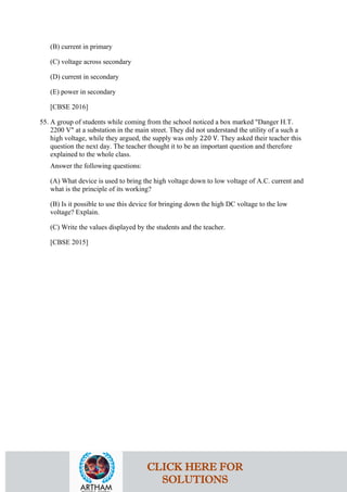 (B) current in primary
(C) voltage across secondary
(D) current in secondary
(E) power in secondary
[CBSE 2016]
55. A group of students while coming from the school noticed a box marked "Danger H.T.
2200 V" at a substation in the main street. They did not understand the utility of a such a
high voltage, while they argued, the supply was only 220 V. They asked their teacher this
question the next day. The teacher thought it to be an important question and therefore
explained to the whole class.
Answer the following questions:
(A) What device is used to bring the high voltage down to low voltage of A.C. current and
what is the principle of its working?
(B) Is it possible to use this device for bringing down the high DC voltage to the low
voltage? Explain.
(C) Write the values displayed by the students and the teacher.
[CBSE 2015]
CLICK HERE FOR
SOLUTIONS
 