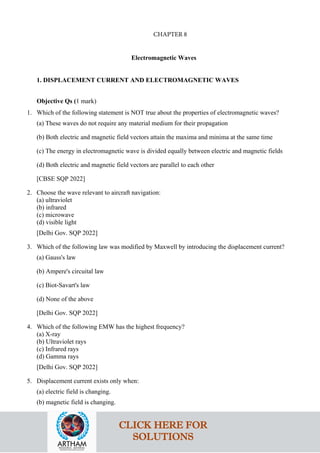 Electromagnetic Waves
1. DISPLACEMENT CURRENT AND ELECTROMAGNETIC WAVES
Objective Qs (1 mark)
1. Which of the following statement is NOT true about the properties of electromagnetic waves?
(a) These waves do not require any material medium for their propagation
(b) Both electric and magnetic field vectors attain the maxima and minima at the same time
(c) The energy in electromagnetic wave is divided equally between electric and magnetic fields
(d) Both electric and magnetic field vectors are parallel to each other
[CBSE SQP 2022]
2. Choose the wave relevant to aircraft navigation:
(a) ultraviolet
(b) infrared
(c) microwave
(d) visible light
[Delhi Gov. SQP 2022]
3. Which of the following law was modified by Maxwell by introducing the displacement current?
(a) Gauss's law
(b) Ampere's circuital law
(c) Biot-Savart's law
(d) None of the above
[Delhi Gov. SQP 2022]
4. Which of the following EMW has the highest frequency?
(a) X-ray
(b) Ultraviolet rays
(c) Infrared rays
(d) Gamma rays
[Delhi Gov. SQP 2022]
5. Displacement current exists only when:
(a) electric field is changing.
(b) magnetic field is changing.
CLICK HERE FOR
SOLUTIONS
CHAPTER 8
 