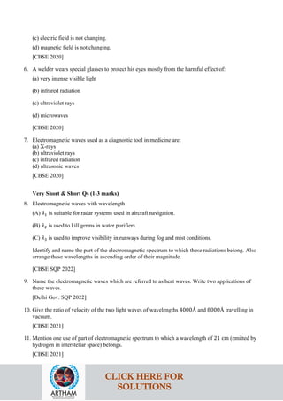 (c) electric field is not changing.
(d) magnetic field is not changing.
[CBSE 2020]
6. A welder wears special glasses to protect his eyes mostly from the harmful effect of:
(a) very intense visible light
(b) infrared radiation
(c) ultraviolet rays
(d) microwaves
[CBSE 2020]
7. Electromagnetic waves used as a diagnostic tool in medicine are:
(a) X-rays
(b) ultraviolet rays
(c) infrared radiation
(d) ultrasonic waves
[CBSE 2020]
Very Short & Short Qs (1-3 marks)
8. Electromagnetic waves with wavelength
(A) 𝜆𝜆1 is suitable for radar systems used in aircraft navigation.
(B) 𝜆𝜆2 is used to kill germs in water purifiers.
(C) 𝜆𝜆3 is used to improve visibility in runways during fog and mist conditions.
Identify and name the part of the electromagnetic spectrum to which these radiations belong. Also
arrange these wavelengths in ascending order of their magnitude.
[CBSE SQP 2022]
9. Name the electromagnetic waves which are referred to as heat waves. Write two applications of
these waves.
[Delhi Gov. SQP 2022]
10. Give the ratio of velocity of the two light waves of wavelengths 4000Å and 8000Å travelling in
vacuum.
[CBSE 2021]
11. Mention one use of part of electromagnetic spectrum to which a wavelength of 21 cm (emitted by
hydrogen in interstellar space) belongs.
[CBSE 2021]
CLICK HERE FOR
SOLUTIONS
 