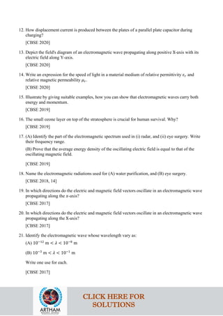 12. How displacement current is produced between the plates of a parallel plate capacitor during
charging?
[CBSE 2020]
13. Depict the field's diagram of an electromagnetic wave propagating along positive X-axis with its
electric field along Y-axis.
[CBSE 2020]
14. Write an expression for the speed of light in a material medium of relative permittivity 𝜀𝜀𝑟𝑟 and
relative magnetic permeability 𝜇𝜇𝑟𝑟.
[CBSE 2020]
15. Illustrate by giving suitable examples, how you can show that electromagnetic waves carry both
energy and momentum.
[CBSE 2019]
16. The small ozone layer on top of the stratosphere is crucial for human survival. Why?
[CBSE 2019]
17. (A) Identify the part of the electromagnetic spectrum used in (i) radar, and (ii) eye surgery. Write
their frequency range.
(B) Prove that the average energy density of the oscillating electric field is equal to that of the
oscillating magnetic field.
[CBSE 2019]
18. Name the electromagnetic radiations used for (A) water purification, and (B) eye surgery.
[CBSE 2018, 14]
19. In which directions do the electric and magnetic field vectors oscillate in an electromagnetic wave
propagating along the 𝑥𝑥-axis?
[CBSE 2017]
20. In which directions do the electric and magnetic field vectors oscillate in an electromagnetic wave
propagating along the X-axis?
[CBSE 2017]
21. Identify the electromagnetic wave whose wavelength vary as:
(A) 10−12
m < 𝜆𝜆 < 10−8
m
(B) 10−3
m < 𝜆𝜆 < 10−1
m
Write one use for each.
[CBSE 2017]
CLICK HERE FOR
SOLUTIONS
 