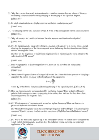 22. Why does current in a steady state not flow in a capacitor connected across a battery? However
momentary current does flow during charging or discharging of the capacitor. Explain.
[CBSE 2017]
23. In which situation is there a displacement current but no conduction current?
[CBSE 2016]
24. The charging current for a capacitor is 0.25 A. What is the displacement current across its plates?
[CBSE 2016]
25. Why microwaves are considered suitable for radar systems used in aircraft navigation?
[CBSE 2016]
26. (A) An electromagnetic wave is travelling in a medium with velocity 𝑣𝑣 in 𝑥𝑥-axis. Draw a sketch
showing the propagation of the electromagnetic wave, indicating the direction of the oscillating
electric and magnetic fields.
(B) How are the magnitude of electric and magnetic field in electromagnetic wave related to the
velocity of the E.M. waves?
[CBSE 2016]
27. State two properties of electromagnetic waves. How can we show that em waves carry
momentum?
[CBSE 2016]
28. Write Maxwell's generalization of Ampere's Circuital law. Show that in the process of changing a
capacitor, the current produced within the plates of the capacitor is
𝑖𝑖 = 𝜀𝜀0
𝑑𝑑𝜙𝜙𝐸𝐸
𝑑𝑑𝑑𝑑
where 𝜙𝜙𝐸𝐸 is the electric flux produced during charging of the capacitor plates. [CBSE 2016]
29. How are electromagnetic waves produced by oscillating charges? Draw a sketch of linearly
polarized electromagnetic waves propagating in the 𝑧𝑧-direction. Indicate the directions of the
oscillating electric and magnetic field.
[CBSE 2016]
30. (A) Which segment of electromagnetic waves has highest frequency? How are these waves
produced? Give one use of these waves.
(B) Which electromagnetic waves lie near the high frequency end visible part of electromagnetic
spectrum? Give its one use. In what way this component of light has harmful effects on human?
[CBSE 2016]
31. (A) Why is the thin ozone layer on top of the stratosphere crucial for human survival? Identify to
which part of electromagnetic spectrum does this radiation belong and write one important
application of the radiation.
CLICK HERE FOR
SOLUTIONS
 