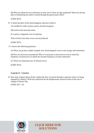 (B) Why are infrared waves referred to as heat waves? How are they produced? What role do they
play in maintaining the earth's warmth through the green house effect?
[CBSE 2015]
32. A Name the parts of the electromagnetic spectrum which is
(A) suitable for radar systems used in aircraft navigation.
(B) used to treat muscular strain.
(C) used as a diagnostic tool in medicine.
Write in brief, how these waves can be produced.
[CBSE 2015]
33. Answer the following questions:
(A) Show, by giving a simple example, how electromagnetic waves carry energy and momentum.
(B) How are microwaves produced? Why is it necessary in microwaves oven to select the
frequency of microwaves to match the resonant frequency of water molecules?
(C) Write two important uses of infrared waves.
[CBSE 2014]
Long Qs (4 – 5 marks)
34. How does Ampere-Maxwell law explain the flow of current through a capacitor when it is being
charged by a battery? Write the expression for the displacement current in terms of the rate of
change of electric flux.
[CBSE 2017, 14]
CLICK HERE FOR
SOLUTIONS
 