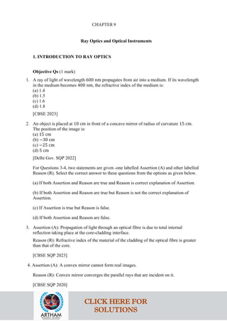 Ray Optics and Optical Instruments
1. INTRODUCTION TO RAY OPTICS
Objective Qs (1 mark)
1. A ray of light of wavelength 600 nm propagates from air into a medium. If its wavelength
in the medium becomes 400 nm, the refractive index of the medium is:
(a) 1.4
(b) 1.5
(c) 1.6
(d) 1.8
[CBSE 2023]
2. An object is placed at 10 cm in front of a concave mirror of radius of curvature 15 cm.
The position of the image is:
(a) 15 cm
(b) −30 cm
(c) −25 cm
(d) 5 cm
[Delhi Gov. SQP 2022]
For Questions 3-4, two statements are given -one labelled Assertion (A) and other labelled
Reason (R). Select the correct answer to these questions from the options as given below.
(a) If both Assertion and Reason are true and Reason is correct explanation of Assertion.
(b) If both Assertion and Reason are true but Reason is not the correct explanation of
Assertion.
(c) If Assertion is true but Reason is false.
(d) If both Assertion and Reason are false.
3. Assertion (A): Propagation of light through an optical fibre is due to total internal
reflection taking place at the core-cladding interface.
Reason (R): Refractive index of the material of the cladding of the optical fibre is greater
than that of the core.
[CBSE SQP 2023]
4. Assertion (A): A convex mirror cannot form real images.
Reason (R): Convex mirror converges the parallel rays that are incident on it.
[CBSE SQP 2020]
CLICK HERE FOR
SOLUTIONS
CHAPTER 9
 