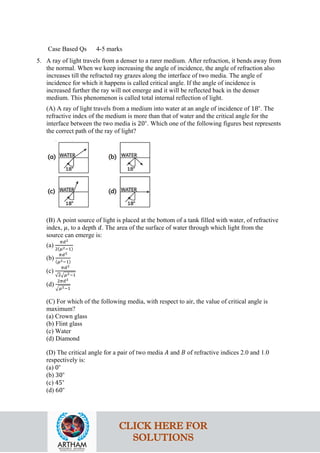 Case Based Qs 4-5 marks
5. A ray of light travels from a denser to a rarer medium. After refraction, it bends away from
the normal. When we keep increasing the angle of incidence, the angle of refraction also
increases till the refracted ray grazes along the interface of two media. The angle of
incidence for which it happens is called critical angle. If the angle of incidence is
increased further the ray will not emerge and it will be reflected back in the denser
medium. This phenomenon is called total internal reflection of light.
(A) A ray of light travels from a medium into water at an angle of incidence of 18∘
. The
refractive index of the medium is more than that of water and the critical angle for the
interface between the two media is 20∘
. Which one of the following figures best represents
the correct path of the ray of light?
(B) A point source of light is placed at the bottom of a tank filled with water, of refractive
index, 𝜇𝜇, to a depth 𝑑𝑑. The area of the surface of water through which light from the
source can emerge is:
(a)
𝜋𝜋𝑑𝑑2
2(𝜇𝜇2−1)
(b)
𝜋𝜋𝑑𝑑2
(𝜇𝜇2−1)
(c)
𝜋𝜋𝑑𝑑2
√2�𝜇𝜇2−1
(d)
2𝜋𝜋𝑑𝑑2
�𝜇𝜇2−1
(C) For which of the following media, with respect to air, the value of critical angle is
maximum?
(a) Crown glass
(b) Flint glass
(c) Water
(d) Diamond
(D) The critical angle for a pair of two media 𝐴𝐴 and 𝐵𝐵 of refractive indices 2.0 and 1.0
respectively is:
(a) 0∘
(b) 30∘
(c) 45∘
(d) 60∘
CLICK HERE FOR
SOLUTIONS
 