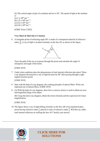 (E) The critical angle of pair of a medium and air is 30∘
. The speed of light in the medium
is:
(a) 1 × 108
ms−1
(b) 1.5 × 108
ms−1
(c) 2.2 × 108
ms−1
(d) 2.8 × 108
ms−1
[CBSE Term-2 2022]
Very Short & Short Qs (1-3 marks)
6. A triangular prism of refracting angle 60∘
is made of a transparent material of refractive
index
2
√3
. A ray of light is incident normally on the face 𝐾𝐾𝐾𝐾 as shown in the figure.
Trace the path of the ray as it passes through the prism and calculate the angle of
emergence and angle of deviation.
[CBSE 2019]
7. Under what conditions does the phenomenon of total internal reflection take place? Draw
a ray diagram showing how a ray of light deviates by 90∘
after passing through a right
angled isosceles prism.
[CBSE 2019]
8. State with the help of a ray diagram, the working principle of optical fibers. Write one
important use of optical fibers. [CBSE 2019]
9. (A) With the help of a ray diagram, show how a concave mirror is used to obtain an erect
and magnified image of an object.
(B) Using the above ray diagram, obtain the mirror formula and the expression for linear
magnification.
[CBSE 2018]
10. The figure shows a ray of light falling normally on the face 𝐴𝐴𝐴𝐴 of an equilateral glass
prism having refractive index
3
2
, placed in water of refractive index
4
3
. Will this ray suffer
total internal reflection on striking the face AC? Justify your answer.
CLICK HERE FOR
SOLUTIONS
 