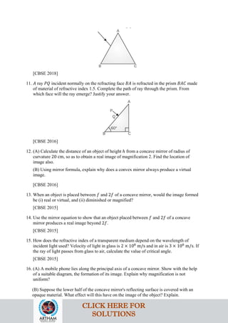 [CBSE 2018]
11. 𝐴𝐴 ray 𝑃𝑃𝑃𝑃 incident normally on the refracting face 𝐵𝐵𝐵𝐵 is refracted in the prism 𝐵𝐵𝐵𝐵𝐵𝐵 made
of material of refractive index 1.5. Complete the path of ray through the prism. From
which face will the ray emerge? Justify your answer.
[CBSE 2016]
12. (A) Calculate the distance of an object of height ℎ from a concave mirror of radius of
curvature 20 cm, so as to obtain a real image of magnification 2. Find the location of
image also.
(B) Using mirror formula, explain why does a convex mirror always produce a virtual
image.
[CBSE 2016]
13. When an object is placed between 𝑓𝑓 and 2𝑓𝑓 of a concave mirror, would the image formed
be (i) real or virtual, and (ii) diminished or magnified?
[CBSE 2015]
14. Use the mirror equation to show that an object placed between 𝑓𝑓 and 2𝑓𝑓 of a concave
mirror produces a real image beyond 2𝑓𝑓.
[CBSE 2015]
15. How does the refractive index of a transparent medium depend on the wavelength of
incident light used? Velocity of light in glass is 2 × 108
m/s and in air is 3 × 108
m/s. If
the ray of light passes from glass to air, calculate the value of critical angle.
[CBSE 2015]
16. (A) A mobile phone lies along the principal axis of a concave mirror. Show with the help
of a suitable diagram, the formation of its image. Explain why magnification is not
uniform?
(B) Suppose the lower half of the concave mirror's reflecting surface is covered with an
opaque material. What effect will this have on the image of the object? Explain.
CLICK HERE FOR
SOLUTIONS
 