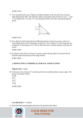 [CBSE 2014]
17. Two monochromatic rays of light are incident normally on the face 𝐴𝐴𝐴𝐴 of an isosceles
right angled prism 𝐴𝐴𝐴𝐴𝐴𝐴. The refractive indices of the glass prism for the two rays ' 1 ' and '
2 ' are respectively 1.35 and 1.45. Trace the path of these rays after entering through the
prism.
[CBSE 2014]
18. Two object 𝑃𝑃 and 𝑄𝑄 when placed at different positions in front of a concave mirror of
focal length 20 cm, form real images of equal size. Size of object 𝑃𝑃 is three times the size
of object 𝑄𝑄. If the distance of 𝑃𝑃 is 50 cm from the mirror, find the distance of 𝑄𝑄 from the
mirror.
[CBSE 2020]
19. An object is kept 20 cm in front of a concave mirror having radius of curvature 60 cm.
Find the nature and position of the image formed.
[CBSE 2020]
2. REFRACTION AT SPHERICAL SURFACE AND BY LENSES
Objective Qs (1 mark)
20. A biconcave lens of power 𝑃𝑃 vertically splits into two identical plano-concave parts. The
power of each part will be:
(a) 2P
(b)
𝑃𝑃
2
(c) P
(d)
𝑃𝑃
√2
[CBSE 2020]
Case Based Qs (4 - 5 marks)
21. Read the following paragraph and answer the questions that follow.
CLICK HERE FOR
SOLUTIONS
 
