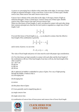 A convex or converging lens is thicker at the centre than at the edges. It converges a beam
of light on refraction through it. It has a real focus. Convex lens is of three types: Double
convex lens, Plano convex lens and Concavo-convex lens.
Concave lens is thinner at the centre than at the edges. It diverges a beam of light on
refraction through it. It has a virtual focus. Concave lenses are of three types: Double
concave lens, Plano concave lens and Convexo-concave lens.
When two thin lenses of focal lengths 𝑓𝑓1 and 𝑓𝑓2 are placed in contact with each other along
their common principal axis, then the two lens system is regarded as a single lens of focal
length 𝑓𝑓 and
1
𝑓𝑓
=
1
𝑓𝑓1
+
1
𝑓𝑓2
If several thin lenses of focal length 𝑓𝑓1, 𝑓𝑓2, … . 𝑓𝑓𝑛𝑛 are placed in contact, then the effective
focal length of the combination is given by
1
𝑓𝑓
=
1
𝑓𝑓1
+
1
𝑓𝑓2
+ ⋯ . . +
1
𝑓𝑓𝑛𝑛
and in terms of power, we can write
𝑃𝑃 = 𝑃𝑃1 + 𝑃𝑃2 + ⋯ . +𝑃𝑃𝑛𝑛
The value of focal length and power of a lens must be used with proper sign consideration.
(A) Two thin lenses are kept coaxially in contact with each other and the focal length of
the combination is 80 cm. If the focal length of one lens is 20 cm, the focal length of the
other would be:
(a) −26.7 cm
(b) 60 cm
(c) 80 cm
(d) 30 cm
(B) A spherical air bubble is embedded in a piece of glass. For a ray of light passing
through the bubble, it behaves like a:
(a) converging lens
(b) diverging lens
(c) mirror
(d) thin plane sheet of glass
(C) Lens generally used in magnifying glass is:
(a) single concave lens
(b) single convex lens
(c) combination of convex lens of lower power and concave lens of lower focal length
CLICK HERE FOR
SOLUTIONS
 