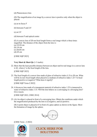 (d) Planoconcave lens
(D) The magnification of an image by a convex lens is positive only when the object is
placed:
(a) at its focus 𝐹𝐹
(b) between F and 2 F
(c) at 2 F
(d) between F and optical centre
(E) A convex lens of 20 cm focal length forms a real image which is three times
magnified. The distance of the object from the lens is:
(a) 13.33 cm
(b) 14 cm
(c) 26.66 cm
(d) 25 cm
[CBSE SQP 2023]
Very Short & Short Qs (1-3 marks)
22. Show that the least possible distance between an object and its real image in a convex lens
is 4𝑓𝑓, where 𝑓𝑓 is the focal length of the lens.
[CBSE SQP 2023]
23. The focal length of a convex lens made of glass of refractive index (1.5) is 20 cm. What
will be its new focal length when placed in a medium of refractive index 1.25 ? Is focal
length positive or negative? What does it signify?
[CBSE SQP Term-2 2022]
24. A biconvex lens made of a transparent material of refractive index 1.25 is immersed in
water of refractive index 1.33. Will the lens behave as a converging or a diverging lens?
Give reason.
[CBSE SQP 2022, CBSE 2014]
25. (A) An object is placed in front of a converging lens. Obtain the conditions under which
the magnification produced by the lens is (i) negative, and (ii) positive.
(B) A point object is placed at 𝑂𝑂 in front of a glass sphere as shown in the figure. Show
the formation of image by the sphere.
[CBSE Term - 2 2022]
CLICK HERE FOR
SOLUTIONS
 