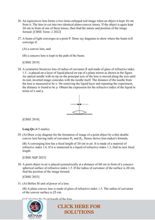 26. An equiconvex lens forms a two times enlarged real image when an object is kept 16 cm
from it. The lens in cut into two identical plano-convex lenses. If the object is again kept
16 cm in front of one of these lenses, then find the nature and position of the image
formed. [CBSE Term- 2 2022]
27. A beam of light converges at a point P. Draw ray diagrams to show where the beam will
converge if:
(A) a convex lens, and
(B) a concave lens is kept in the path of the beam.
[CBSE 2019]
28. A symmetric biconvex lens of radius of curvature 𝑅𝑅 and made of glass of refractive index
1.5 , is placed on a layer of liquid placed on top of a plane mirror as shown in the figure.
An optical needle with its tip on the principal axis of the lens is moved along the axis until
its real, inverted image coincides with the needle itself. The distance of the needle from
the lens is measured to be 𝑥𝑥. On removing the liquid layer and repeating the experiment,
the distance is found to be 𝑦𝑦. Obtain the expression for the refractive index of the liquid in
terms of 𝑥𝑥 and 𝑦𝑦.
[CBSE 2018]
Long Qs (4-5 marks)
29. (A) Draw a ray diagram for the formation of image of a point object by a thin double
convex lens having radii of curvature 𝑅𝑅1 and 𝑅𝑅2. Hence derive lens maker's formula.
(B) A converging lens has a focal length of 10 cm in air. It is made of a material of
refractive index 1.6. If it is immersed in a liquid of refractive index 1.3, find its new focal
length.
[CBSE SQP 2023]
30. A point object in air is placed symmetrically at a distance of 60 cm in front of a concave
spherical surface of refractive index 1.5. If the radius of curvature of the surface is 20 cm,
find the position of the image formed.
[CBSE 2023]
31. (A) Define SI unit of power of a lens.
(B) A plane convex lens is made of glass of refractive index 1.5. The radius of curvature
of the convex surface is 25 cm.
(i) Calculate the focal length of the lens.
CLICK HERE FOR
SOLUTIONS
 