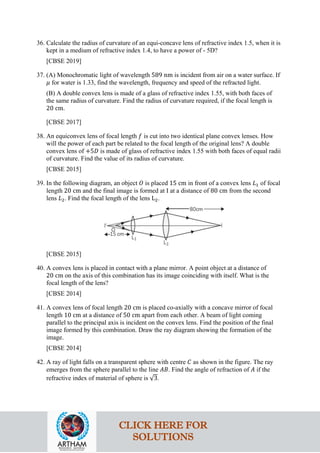 36. Calculate the radius of curvature of an equi-concave lens of refractive index 1.5, when it is
kept in a medium of refractive index 1.4, to have a power of - 5D?
[CBSE 2019]
37. (A) Monochromatic light of wavelength 589 nm is incident from air on a water surface. If
𝜇𝜇 for water is 1.33, find the wavelength, frequency and speed of the refracted light.
(B) A double convex lens is made of a glass of refractive index 1.55, with both faces of
the same radius of curvature. Find the radius of curvature required, if the focal length is
20 cm.
[CBSE 2017]
38. An equiconvex lens of focal length 𝑓𝑓 is cut into two identical plane convex lenses. How
will the power of each part be related to the focal length of the original lens? A double
convex lens of +5𝐷𝐷 is made of glass of refractive index 1.55 with both faces of equal radii
of curvature. Find the value of its radius of curvature.
[CBSE 2015]
39. In the following diagram, an object 𝑂𝑂 is placed 15 cm in front of a convex lens 𝐿𝐿1 of focal
length 20 cm and the final image is formed at I at a distance of 80 cm from the second
lens 𝐿𝐿2. Find the focal length of the lens L2.
[CBSE 2015]
40. A convex lens is placed in contact with a plane mirror. A point object at a distance of
20 cm on the axis of this combination has its image coinciding with itself. What is the
focal length of the lens?
[CBSE 2014]
41. A convex lens of focal length 20 cm is placed co-axially with a concave mirror of focal
length 10 cm at a distance of 50 cm apart from each other. A beam of light coming
parallel to the principal axis is incident on the convex lens. Find the position of the final
image formed by this combination. Draw the ray diagram showing the formation of the
image.
[CBSE 2014]
42. A ray of light falls on a transparent sphere with centre 𝐶𝐶 as shown in the figure. The ray
emerges from the sphere parallel to the line 𝐴𝐴𝐴𝐴. Find the angle of refraction of 𝐴𝐴 if the
refractive index of material of sphere is √3.
CLICK HERE FOR
SOLUTIONS
 